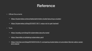 Reference
• Oﬃcial Documents

• https://kubernetes.io/docs/tasks/administer-cluster/securing-a-cluster/

• https://kubernetes.io/blog/2018/07/18/11-ways-not-to-get-hacked/

• Tools

• https://sysdig.com/blog/33-kubernetes-security-tools/

• https://learnk8s.io/validating-kubernetes-yaml

• https://rancher.com/blog/2019/2019-03-21-comparing-kubernetes-cni-providers-ﬂannel-calico-canal-
and-weave/
 