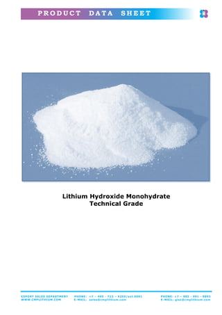 P R O D U C T D A T A S H E E T
EXPORT SALES DEPARTMENT PHONE: +7 – 495 - 713 – 9255/ext.6091 PHONE: +7 – 985 - 991 - 9893
WWW.CMPLITHIUM.COM E-MAIL: sales@cmplithium.com E-MAIL: glaz@cmplithium.com
Lithium Hydroxide Monohydrate
Technical Grade
 