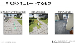 つくばチャレンジ説明会 2020-08-01
VTCがシミュレートするもの
必ずしも水平な平面ではない地面 複雑な形状の植生 市役所内と歩行者
 