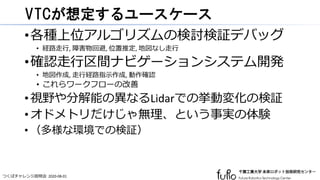 つくばチャレンジ説明会 2020-08-01
VTCが想定するユースケース
•各種上位アルゴリズムの検討検証デバッグ
• 経路走行, 障害物回避, 位置推定, 地図なし走行
•確認走行区間ナビゲーションシステム開発
• 地図作成, 走行経路指示作成, 動作確認
• これらワークフローの改善
•視野や分解能の異なるLidarでの挙動変化の検証
•オドメトリだけじゃ無理、という事実の体験
• （多様な環境での検証）
 