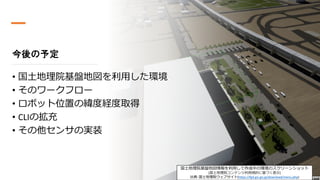 つくばチャレンジ説明会 2020-08-01
今後の予定
• 国土地理院基盤地図を利用した環境
• そのワークフロー
• ロボット位置の緯度経度取得
• CLIの拡充
• その他センサの実装
国土地理院基盤地図情報を利用して作成中の環境のスクリーンショット
[国土地理院コンテンツ利用規約に基づく表示]
出典: 国土地理院ウェブサイト(https://fgd.gsi.go.jp/download/menu.php)
 