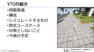 つくばチャレンジ説明会 2020-08-01
VTCの紹介
•問題意識
•構成
•シミュレートするもの
•想定ユースケース
•対象としないこと
•今後の予定
 