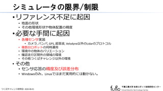 つくばチャレンジ説明会 2020-08-01
シミュレータの限界/制限
•リファレンス不足に起因
• 地面の形状
• その他環境形状や物体配置の精度
•必要な手間に起因
• 各種センサ実装
• カメラ, バンパ, GPS, 超音波, Velodyne以外のLidarのプロトコル
• 複数台ロボットの同時運用
• 環境中の物体のバリエーション
• 確認走行区間外の領域の環境
• その他つくばチャレンジ以外の環境
• その他
• センサ応答の精度及び誤差分布
• Windowsのみ。Linuxではまだ実用的には動かない。
 