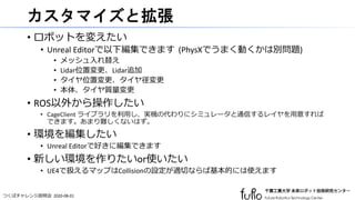 つくばチャレンジ説明会 2020-08-01
カスタマイズと拡張
• ロボットを変えたい
• Unreal Editorで以下編集できます (PhysXでうまく動くかは別問題)
• メッシュ入れ替え
• Lidar位置変更、Lidar追加
• タイヤ位置変更、タイヤ径変更
• 本体、タイヤ質量変更
• ROS以外から操作したい
• CageClient ライブラリを利用し、実機の代わりにシミュレータと通信するレイヤを用意すれば
できます。あまり難しくないはず。
• 環境を編集したい
• Unreal Editorで好きに編集できます
• 新しい環境を作りたいor使いたい
• UE4で扱えるマップはCollisionの設定が適切ならば基本的には使えます
 