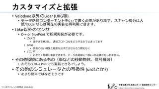 つくばチャレンジ説明会 2020-08-01
カスタマイズと拡張
• Velodyne以外のLidar (URG等)
• データ送信コンポーネントをC++で書く必要があります。スキャン部分は大
抵のLidarならば現在の実装を再利用できます。
• Lidar以外のセンサ
• C++ or BluePrint で新規実装が必要です。
• カメラ
• 途中まで検討し、通信プロトコルをどうするかで止まってます
• GNSS
• 誤差のない緯度と経度を出すだけならもう間もなく
• バンパ
• おそらく簡単に実装できます。データ送信部に一部C++が必要かもしれません。
• その他環境にあるもの（車などの移動物体、信号機等）
• おそらくBlue Printでも実装できるでしょう。
• その他のシミュレータとの互換性 (urdfとか?)
• あまり簡単ではなさそうです
 