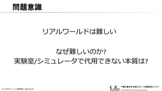 つくばチャレンジ説明会 2020-08-01
問題意識
リアルワールドは難しい
なぜ難しいのか?
実験室/シミュレータで代用できない本質は?
 