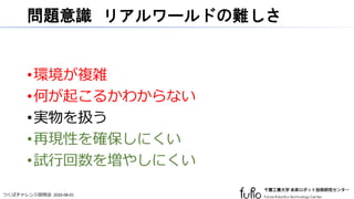 つくばチャレンジ説明会 2020-08-01
問題意識 リアルワールドの難しさ
•環境が複雑
•何が起こるかわからない
•実物を扱う
•再現性を確保しにくい
•試行回数を増やしにくい
 
