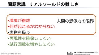 つくばチャレンジ説明会 2020-08-01
問題意識 リアルワールドの難しさ
•環境が複雑
•何が起こるかわからない
•実物を扱う
•再現性を確保しにくい
•試行回数を増やしにくい
人間の想像力の限界
 
