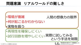 つくばチャレンジ説明会 2020-08-01
問題意識 リアルワールドの難しさ
•環境が複雑
•何が起こるかわからない
•実物を扱う
•再現性を確保しにくい
•試行回数を増やしにくい
人間の想像力の限界
実際に試してみる
という手法を制限
 