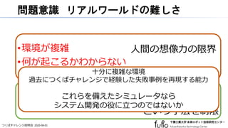 つくばチャレンジ説明会 2020-08-01
問題意識 リアルワールドの難しさ
•環境が複雑
•何が起こるかわからない
•実物を扱う
•再現性を確保しにくい
•試行回数を増やしにくい
人間の想像力の限界
実際に試してみる
という手法を制限
十分に複雑な環境
過去につくばチャレンジで経験した失敗事例を再現する能力
これらを備えたシミュレータなら
システム開発の役に立つのではないか
 