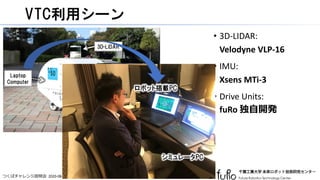 つくばチャレンジ説明会 2020-08-01
VTC利用シーン
• 3D-LIDAR:
Velodyne VLP-16
• IMU:
Xsens MTi-3
• Drive Units:
fuRo 独自開発
8
Drive Units
(Motor Encoders)
IMU
3D-LIDAR
Laptop
Computer
シミュレータPC
ロボット搭載PC
 