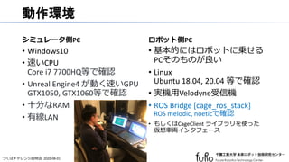 つくばチャレンジ説明会 2020-08-01
動作環境
シミュレータ側PC
• Windows10
• 速いCPU
Core i7 7700HQ等で確認
• Unreal Engine4 が動く速いGPU
GTX1050, GTX1060等で確認
• 十分なRAM
• 有線LAN
ロボット側PC
• 基本的にはロボットに乗せる
PCそのものが良い
• Linux
Ubuntu 18.04, 20.04 等で確認
• 実機用Velodyne受信機
• ROS Bridge [cage_ros_stack]
ROS melodic, noeticで確認
• もしくはCageClient ライブラリを使った
仮想車両インタフェース
 