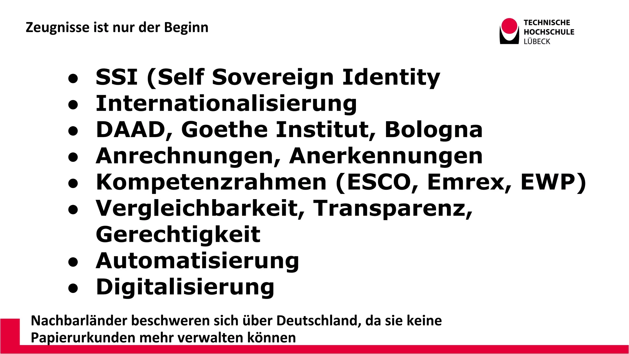 Zeugnisse ist nur der Beginn
Nachbarländer beschweren sich über Deutschland, da sie keine
Papierurkunden mehr verwalten können
● SSI (Self Sovereign Identity
● Internationalisierung
● DAAD, Goethe Institut, Bologna
● Anrechnungen, Anerkennungen
● Kompetenzrahmen (ESCO, Emrex, EWP)
● Vergleichbarkeit, Transparenz,
Gerechtigkeit
● Automatisierung
● Digitalisierung
 