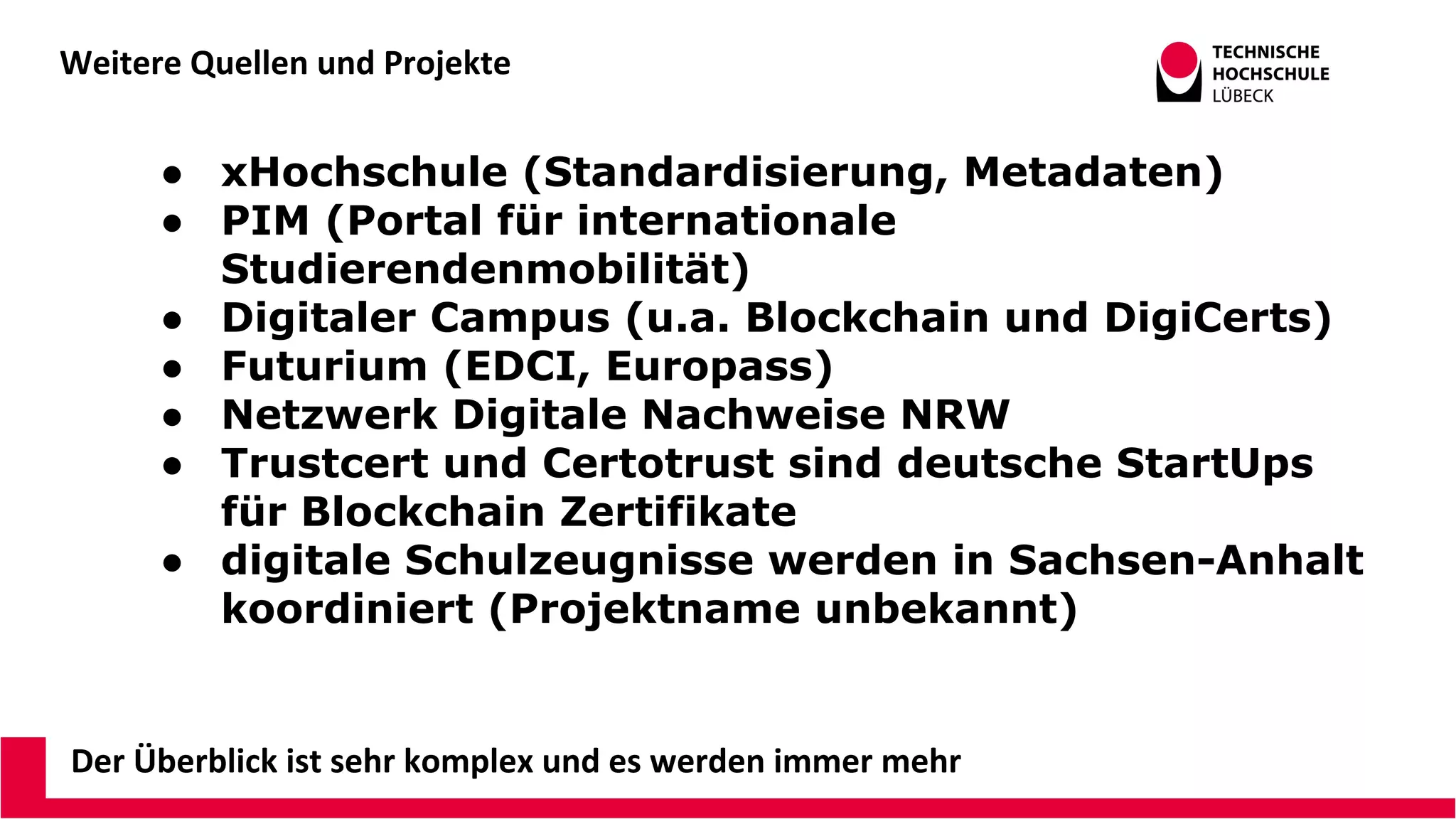 Weitere Quellen und Projekte
Der Überblick ist sehr komplex und es werden immer mehr
● xHochschule (Standardisierung, Metadaten)
● PIM (Portal für internationale
Studierendenmobilität)
● Digitaler Campus (u.a. Blockchain und DigiCerts)
● Futurium (EDCI, Europass)
● Netzwerk Digitale Nachweise NRW
● Trustcert und Certotrust sind deutsche StartUps
für Blockchain Zertifikate
● digitale Schulzeugnisse werden in Sachsen-Anhalt
koordiniert (Projektname unbekannt)
 