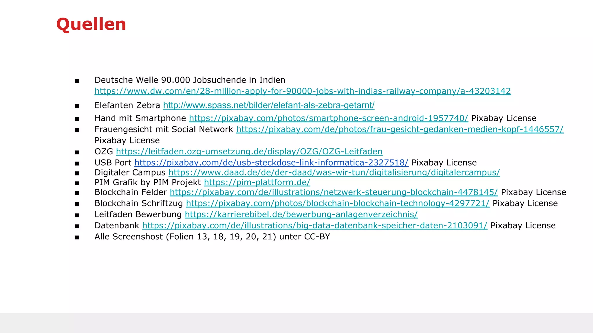 Quellen
■ Deutsche Welle 90.000 Jobsuchende in Indien
https://www.dw.com/en/28-million-apply-for-90000-jobs-with-indias-railway-company/a-43203142
■ Elefanten Zebra http://www.spass.net/bilder/elefant-als-zebra-getarnt/
■ Hand mit Smartphone https://pixabay.com/photos/smartphone-screen-android-1957740/ Pixabay License
■ Frauengesicht mit Social Network https://pixabay.com/de/photos/frau-gesicht-gedanken-medien-kopf-1446557/
Pixabay License
■ OZG https://leitfaden.ozg-umsetzung.de/display/OZG/OZG-Leitfaden
■ USB Port https://pixabay.com/de/usb-steckdose-link-informatica-2327518/ Pixabay License
■ Digitaler Campus https://www.daad.de/de/der-daad/was-wir-tun/digitalisierung/digitalercampus/
■ PIM Grafik by PIM Projekt https://pim-plattform.de/
■ Blockchain Felder https://pixabay.com/de/illustrations/netzwerk-steuerung-blockchain-4478145/ Pixabay License
■ Blockchain Schriftzug https://pixabay.com/photos/blockchain-blockchain-technology-4297721/ Pixabay License
■ Leitfaden Bewerbung https://karrierebibel.de/bewerbung-anlagenverzeichnis/
■ Datenbank https://pixabay.com/de/illustrations/big-data-datenbank-speicher-daten-2103091/ Pixabay License
■ Alle Screenshost (Folien 13, 18, 19, 20, 21) unter CC-BY
 