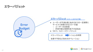 27
エラーバジェット
Error
Budget
エラーバジェット (エラーに対する予算)
● ユーザーが不満を感じ始めるまでの一定期間に
サービスで累積できるエラーの量
○ ユーザーの忍耐度
○ 許容可能な信頼性低下の妥協点
● 100 % - SLO = エラーバジェット
エラーバジェット　　イノベーションの時間
改善や予防など攻めのオペレーション
 