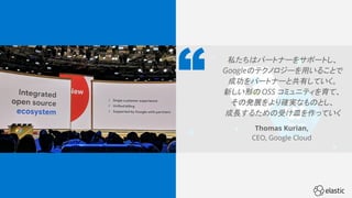 33
私たちはパートナーをサポートし、
Googleのテクノロジーを用いることで
成功をパートナーと共有していく。
新しい形の OSS コミュニティを育て、
その発展をより確実なものとし、
成長するための受け皿を作っていく
Thomas Kurian,
CEO, Google Cloud
 