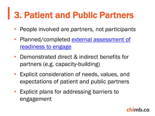 • People involved are partners, not participants
• Planned/completed external assessment of
readiness to engage
• Demonstrated direct & indirect benefits for
partners (e.g. capacity-building)
• Explicit consideration of needs, values, and
expectations of patient and public partners
• Explicit plans for addressing barriers to
engagement
3. Patient and Public Partners
 