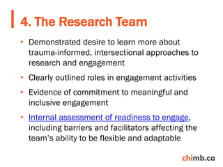 • Demonstrated desire to learn more about
trauma-informed, intersectional approaches to
research and engagement
• Clearly outlined roles in engagement activities
• Evidence of commitment to meaningful and
inclusive engagement
• Internal assessment of readiness to engage,
including barriers and facilitators affecting the
team’s ability to be flexible and adaptable
4. The Research Team
 