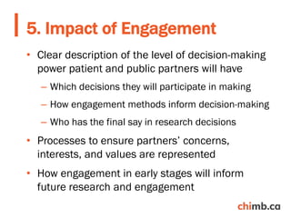 • Clear description of the level of decision-making
power patient and public partners will have
– Which decisions they will participate in making
– How engagement methods inform decision-making
– Who has the final say in research decisions
• Processes to ensure partners’ concerns,
interests, and values are represented
• How engagement in early stages will inform
future research and engagement
5. Impact of Engagement
 