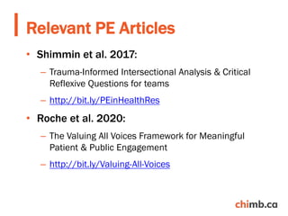 • Shimmin et al. 2017:
– Trauma-Informed Intersectional Analysis & Critical
Reflexive Questions for teams
– http://bit.ly/PEinHealthRes
• Roche et al. 2020:
– The Valuing All Voices Framework for Meaningful
Patient & Public Engagement
– http://bit.ly/Valuing-All-Voices
Relevant PE Articles
 