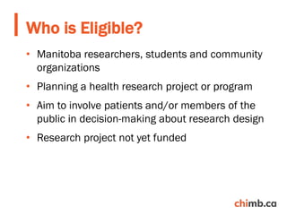 • Manitoba researchers, students and community
organizations
• Planning a health research project or program
• Aim to involve patients and/or members of the
public in decision-making about research design
• Research project not yet funded
Who is Eligible?
 
