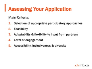 Main Criteria:
1. Selection of appropriate participatory approaches
2. Feasibility
3. Adaptability & flexibility to input from partners
4. Level of engagement
5. Accessibility, inclusiveness & diversity
Assessing Your Application
 