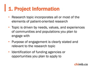 • Research topic incorporates all or most of the
elements of patient-oriented research
• Topic is driven by needs, values, and experiences
of communities and populations you plan to
engage with
• Purpose of engagement is clearly stated and
relevant to the research topic
• Identification of funding agencies or
opportunities you plan to apply to
1. Project Information
 