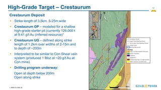 12
High-Grade Target – Crestaurum
Crestaurum Deposit
▪ Strike length of 3.5km, 5-25m wide
▪ Crestaurum OP – modeled for a shallow
high-grade starter pit (currently 126,000 t
at 9.41 g/t Au (inferred resource)1
▪ Crestaurum UG – defined along strike
length of 1.2km over widths of 2-15m and
to depth of ~200m
▪ Interpreted to be similar to Con Shear vein
system (produced 1 Moz at ~20 g/t Au at
Con mine)
▪ Drilling program underway:
Open at depth below 200m
Open along strike
1. Refer to slide 18.
 
