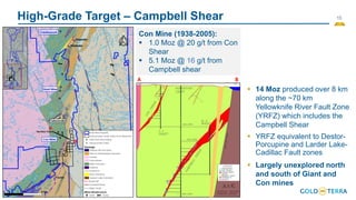 15
High-Grade Target – Campbell Shear
▪ 14 Moz produced over 8 km
along the ~70 km
Yellowknife River Fault Zone
(YRFZ) which includes the
Campbell Shear
▪ YRFZ equivalent to Destor-
Porcupine and Larder Lake-
Cadillac Fault zones
▪ Largely unexplored north
and south of Giant and
Con mines
A B
Con Mine (1938-2005):
▪ 1.0 Moz @ 20 g/t from Con
Shear
▪ 5.1 Moz @ 16 g/t from
Campbell shear
A
B
 