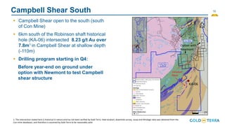 16
Campbell Shear South
▪ Campbell Shear open to the south (south
of Con Mine)
▪ 6km south of the Robinson shaft historical
hole (KA-06) intersected 8.23 g/t Au over
7.8m1 in Campbell Shear at shallow depth
(-110m)
▪ Drilling program starting in Q4:
Before year-end on ground under
option with Newmont to test Campbell
shear structure
1. The intersection stated here is historical in nature and has not been verified by Gold Terra. Hole location, downhole survey, assay and lithologic data was obtained from the
Con mine databases, and therefore is assumed by Gold Terra to be reasonably valid.
Campbell
Shear
KA-06
Option with
Newmont
 