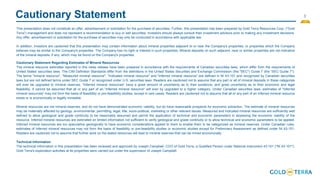 3
Cautionary Statement
This presentation does not constitute an offer, advertisement or solicitation for the purchase of securities. Further, this presentation has been prepared by Gold Terra Resources Corp. (“Gold
Terra”) management and does not represent a recommendation to buy or sell securities. Investors should always consult their investment advisors prior to making any investment decisions.
Any offer, advertisement or solicitation for the purchase of securities may only be conducted in accordance with applicable law.
In addition, investors are cautioned that this presentation may contain information about mineral properties adjacent to or near the Company's properties, or properties which the Company
believes may be similar to the Company's properties. The Company has no right or interest in such properties. Mineral deposits on such adjacent, near or similar properties are not indicative
of the mineral deposits, if any, which may be found on the Company's properties.
Cautionary Statement Regarding Estimates of Mineral Resources
The mineral resource estimates reported in this news release have been prepared in accordance with the requirements of Canadian securities laws, which differ from the requirements of
United States' securities laws. The CIM Definition Standards differ from the definitions in the United States Securities and Exchange Commission (the "SEC") Guide 7 (the "SEC Guide 7").
The terms "mineral resource", "Measured mineral resource", "Indicated mineral resource" and "Inferred mineral resource" are defined in NI 43-101 and recognized by Canadian securities
laws but are not defined terms under SEC Guide 7 or recognized under U.S. securities laws. Readers are cautioned not to assume that any part or all of mineral deposits in these categories
will ever be upgraded to mineral reserves. "Inferred mineral resources" have a great amount of uncertainty as to their existence, and great uncertainty as to their economic and legal
feasibility. It cannot be assumed that all or any part of an "Inferred mineral resource" will ever by upgraded to a higher category. Under Canadian securities laws, estimates of "Inferred
mineral resources" may not form the basis of feasibility or pre-feasibility studies, except in rare cases. Readers are cautioned not to assume that all or any part of an inferred mineral resource
exists or is economically or legally mineable.
Mineral resources are not mineral reserves, and do not have demonstrated economic viability, but do have reasonable prospects for economic extraction. The estimate of mineral resources
may be materially affected by geology, environmental, permitting, legal, title, socio-political, marketing or other relevant issues. Measured and Indicated mineral resources are sufficiently well
defined to allow geological and grade continuity to be reasonably assumed and permit the application of technical and economic parameters in assessing the economic viability of the
resource. Inferred mineral resources are estimated on limited information not sufficient to verify geological and grade continuity or to allow technical and economic parameters to be applied.
Inferred mineral resources are too speculative geologically to have economic considerations applied to them to enable them to be categorized as mineral reserves. Under Canadian rules,
estimates of Inferred mineral resources may not form the basis of feasibility or pre-feasibility studies or economic studies except for Preliminary Assessment as defined under NI 43-101.
Readers are cautioned not to assume that further work on the stated resources will lead to mineral reserves that can be mined economically.
Technical Information
The technical information in this presentation has been reviewed and approved by Joseph Campbell, COO of Gold Terra, a Qualified Person under National Instrument 43-101 ("NI 43-101").
Gold Terra's exploration activities at its properties were carried out under the supervision of Joseph Campbell.
 