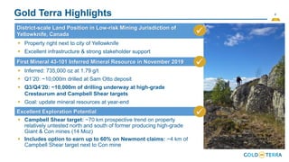 4
Gold Terra Highlights
District-scale Land Position in Low-risk Mining Jurisdiction of
Yellowknife, Canada ✓
First Mineral 43-101 Inferred Mineral Resource in November 2019
Excellent Exploration Potential
▪ Property right next to city of Yellowknife
▪ Excellent infrastructure & strong stakeholder support
✓
▪ Inferred: 735,000 oz at 1.79 g/t
▪ Q1’20: ~10,000m drilled at Sam Otto deposit
▪ Q3/Q4’20: ~10,000m of drilling underway at high-grade
Crestaurum and Campbell Shear targets
▪ Goal: update mineral resources at year-end
▪ Campbell Shear target: ~70 km prospective trend on property
relatively untested north and south of former producing high-grade
Giant & Con mines (14 Moz)
▪ Includes option to earn up to 60% on Newmont claims: ~4 km of
Campbell Shear target next to Con mine
✓
 