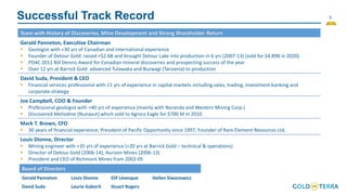 6
Successful Track Record
Team with History of Discoveries, Mine Development and Strong Shareholder Return
Gerald Panneton, Executive Chairman
▪ Geologist with +30 yrs of Canadian and international experience
▪ Founder of Detour Gold: raised +$2.6B and brought Detour Lake into production in 6 yrs (2007-13) (sold for $4.89B in 2020)
▪ PDAC 2011 Bill Dennis Award for Canadian mineral discoveries and prospecting success of the year
▪ Over 12 yrs at Barrick Gold: advanced Tulawaka and Buzwagi (Tanzania) to production
David Suda, President & CEO
▪ Financial services professional with 11 yrs of experience in capital markets including sales, trading, investment banking and
corporate strategy
Joe Campbell, COO & Founder
▪ Professional geologist with +40 yrs of experience (mainly with Noranda and Western Mining Corp.)
▪ Discovered Meliadine (Nunavut) which sold to Agnico Eagle for $700 M in 2010
Mark T. Brown, CFO
▪ 30 years of financial experience; President of Pacific Opportunity since 1997; Founder of Rare Element Resources Ltd.
Louis Dionne, Director
▪ Mining engineer with +35 yrs of experience (+20 yrs at Barrick Gold – technical & operations)
▪ Director of Detour Gold (2006-14), Aurizon Mines (2006-13)
▪ President and CEO of Richmont Mines from 2002-05
Board of Directors
Gerald Panneton Louis Dionne Elif Lévesque Hellen Siwanowicz
David Suda Laurie Gaborit Stuart Rogers
 