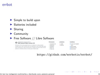 errbot
Simple to build upon
Batteries included
Sharing
Community
Free Software // Libre Software
https://github.com/errbotio/errbot/
Un bot (no inteligente) multiinterfaz y distribuido como asistente personal 15
 
