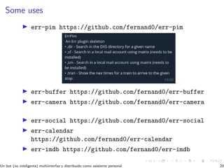 Some uses
err-pim https://github.com/fernand0/err-pim
err-buffer https://github.com/fernand0/err-buffer
err-camera https://github.com/fernand0/err-camera
err-social https://github.com/fernand0/err-social
err-calendar
https://github.com/fernand0/err-calendar
err-imdb https://github.com/fernand0/err-imdb
Un bot (no inteligente) multiinterfaz y distribuido como asistente personal 20
 