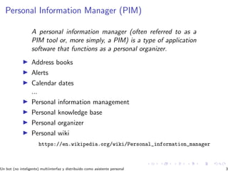 Personal Information Manager (PIM)
A personal information manager (often referred to as a
PIM tool or, more simply, a PIM) is a type of application
software that functions as a personal organizer.
Address books
Alerts
Calendar dates
...
Personal information management
Personal knowledge base
Personal organizer
Personal wiki
https://en.wikipedia.org/wiki/Personal_information_manager
Un bot (no inteligente) multiinterfaz y distribuido como asistente personal 3
 