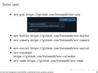 Some uses
err-pim https://github.com/fernand0/err-pim
err-buffer https://github.com/fernand0/err-buffer
err-camera https://github.com/fernand0/err-camera
err-social https://github.com/fernand0/err-social
err-calendar
https://github.com/fernand0/err-calendar
err-imdb https://github.com/fernand0/err-imdb
Un bot (no inteligente) multiinterfaz y distribuido como asistente personal 20
 