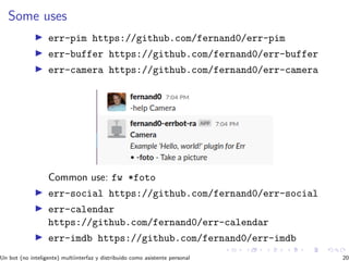 Some uses
err-pim https://github.com/fernand0/err-pim
err-buffer https://github.com/fernand0/err-buffer
err-camera https://github.com/fernand0/err-camera
Common use: fw *foto
err-social https://github.com/fernand0/err-social
err-calendar
https://github.com/fernand0/err-calendar
err-imdb https://github.com/fernand0/err-imdb
Un bot (no inteligente) multiinterfaz y distribuido como asistente personal 20
 