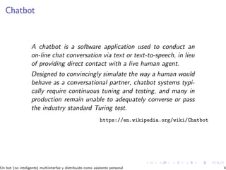 Chatbot
A chatbot is a software application used to conduct an
on-line chat conversation via text or text-to-speech, in lieu
of providing direct contact with a live human agent.
Designed to convincingly simulate the way a human would
behave as a conversational partner, chatbot systems typi-
cally require continuous tuning and testing, and many in
production remain unable to adequately converse or pass
the industry standard Turing test.
https://en.wikipedia.org/wiki/Chatbot
Un bot (no inteligente) multiinterfaz y distribuido como asistente personal 4
 