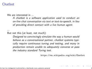 Chatbot
We are interested in ...
A chatbot is a software application used to conduct an
on-line chat conversation via text or text-to-speech, in lieu
of providing direct contact with a live human agent.
...
But not this (at least, not much):
Designed to convincingly simulate the way a human would
behave as a conversational partner, chatbot systems typi-
cally require continuous tuning and testing, and many in
production remain unable to adequately converse or pass
the industry standard Turing test.
https://en.wikipedia.org/wiki/Chatbot
Un bot (no inteligente) multiinterfaz y distribuido como asistente personal 4
 