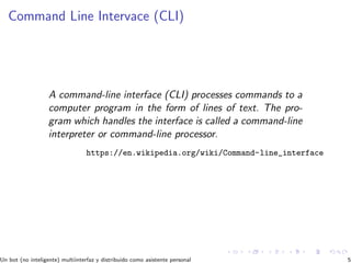 Command Line Intervace (CLI)
A command-line interface (CLI) processes commands to a
computer program in the form of lines of text. The pro-
gram which handles the interface is called a command-line
interpreter or command-line processor.
https://en.wikipedia.org/wiki/Command-line_interface
Un bot (no inteligente) multiinterfaz y distribuido como asistente personal 5
 
