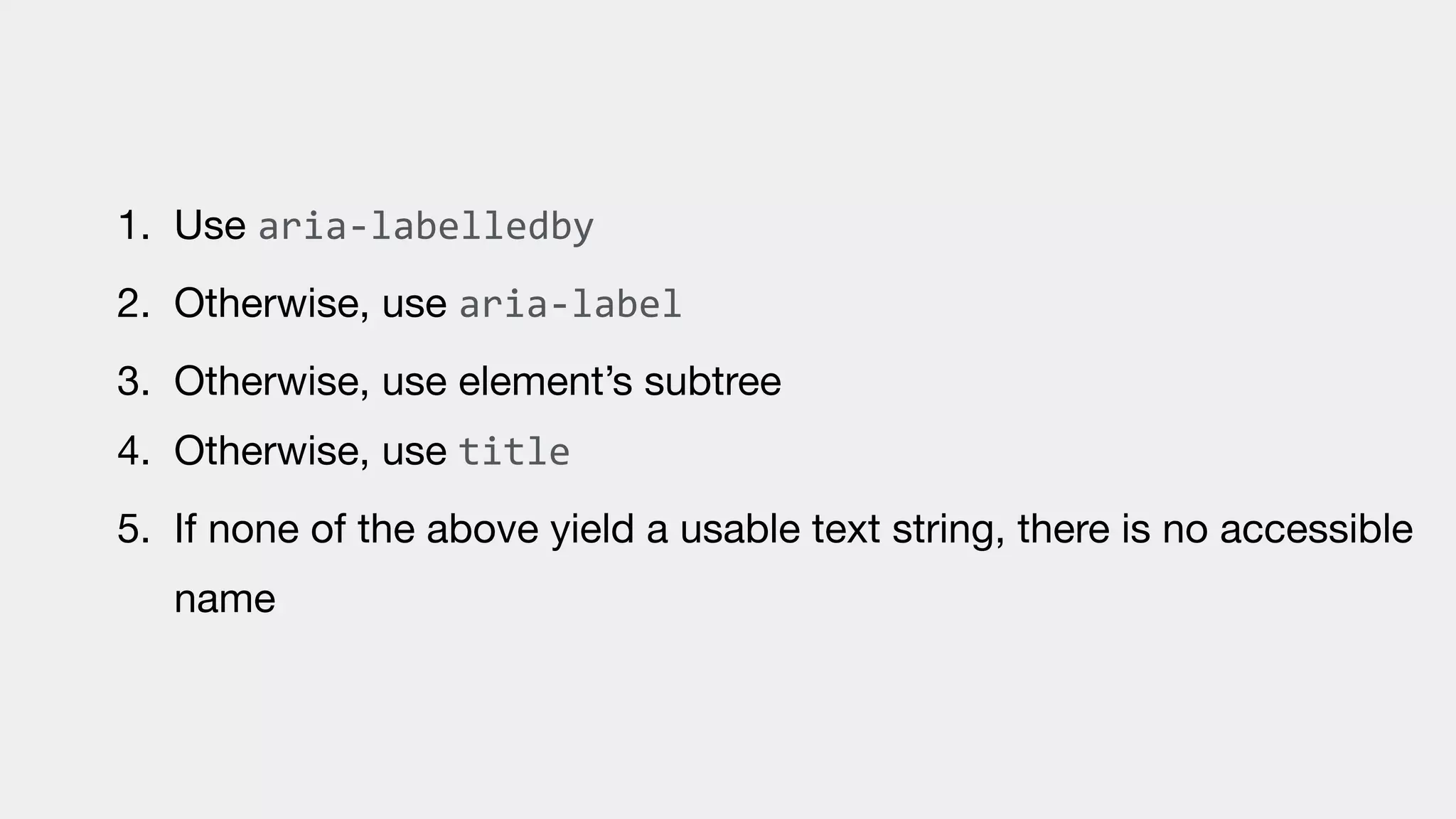1. Use aria-labelledby

2. Otherwise, use aria-label

3. Otherwise, use element’s subtree

4. Otherwise, use title

5. If none of the above yield a usable text string, there is no accessible
name
 