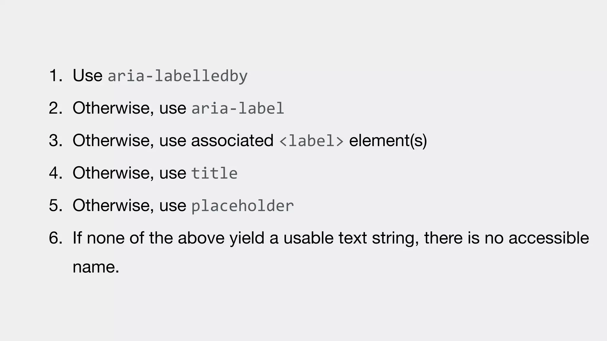 1. Use aria-labelledby

2. Otherwise, use aria-label

3. Otherwise, use associated <label> element(s)

4. Otherwise, use title

5. Otherwise, use placeholder

6. If none of the above yield a usable text string, there is no accessible
name.
 
