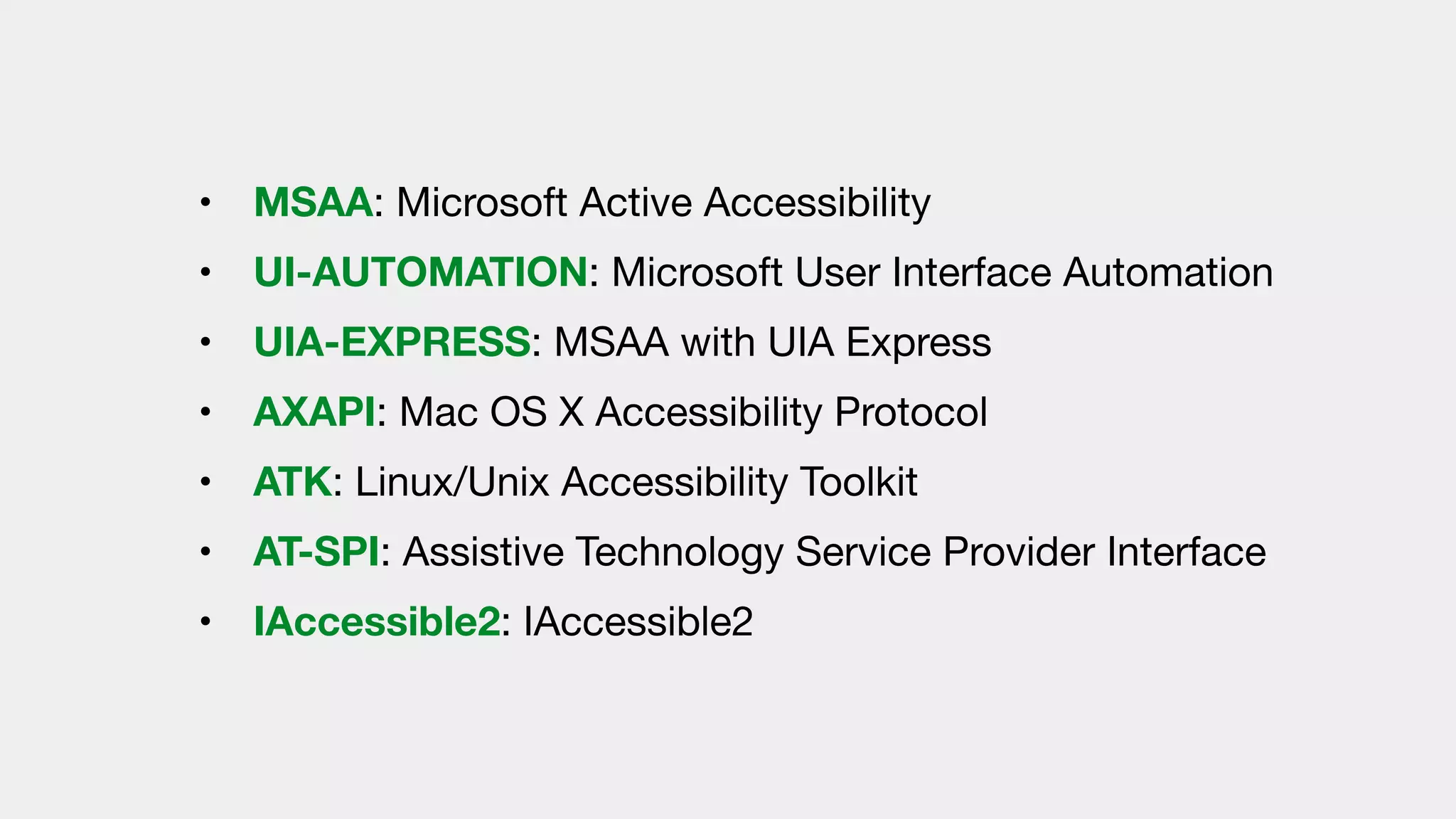 • MSAA: Microsoft Active Accessibility 

• UI-AUTOMATION: Microsoft User Interface Automation 

• UIA-EXPRESS: MSAA with UIA Express

• AXAPI: Mac OS X Accessibility Protocol

• ATK: Linux/Unix Accessibility Toolkit

• AT-SPI: Assistive Technology Service Provider Interface

• IAccessible2: IAccessible2
 