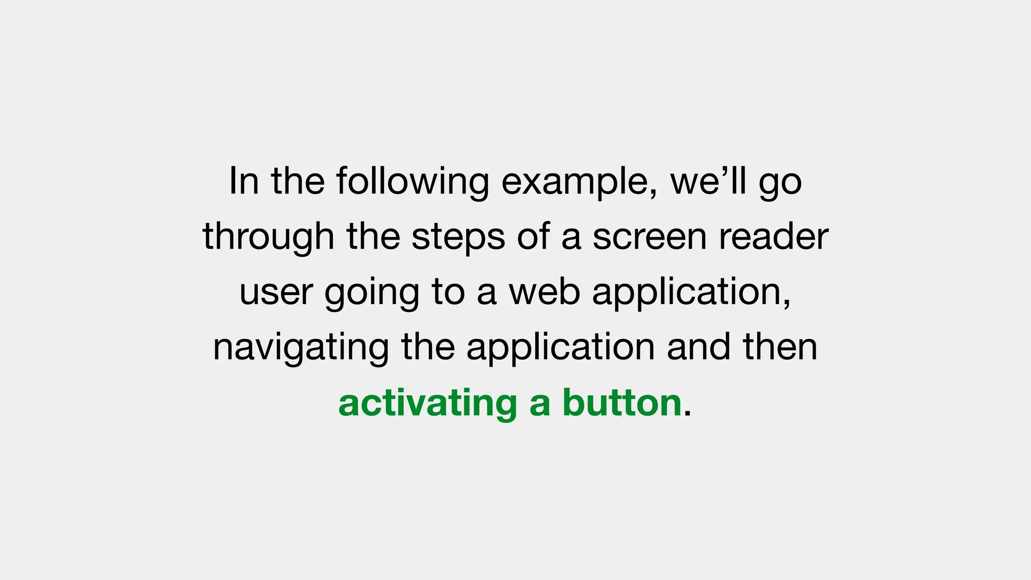 In the following example, we’ll go
through the steps of a screen reader
user going to a web application,
navigating the application and then
activating a button.
 