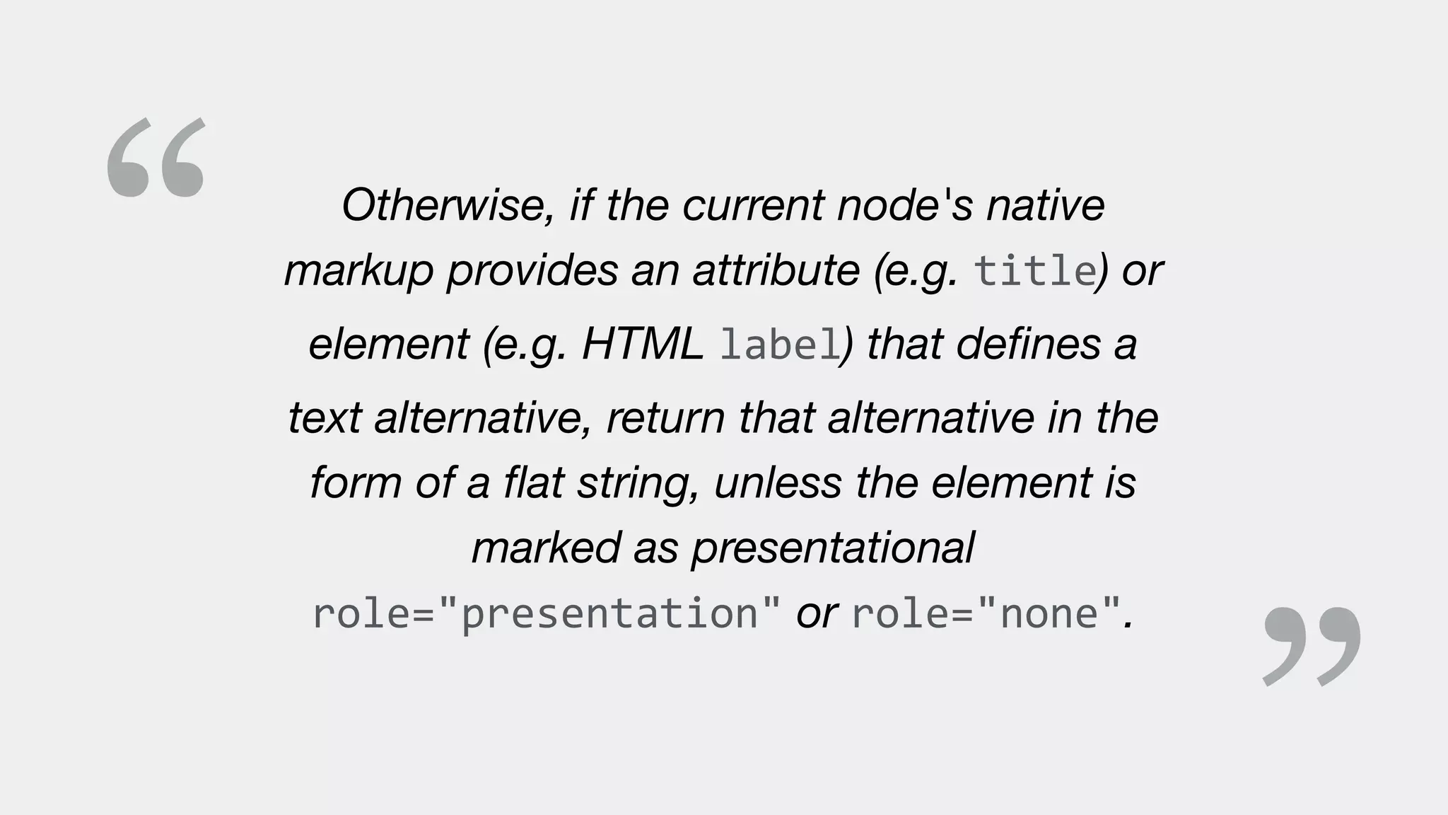 “ Otherwise, if the current node's native
markup provides an attribute (e.g. title) or
element (e.g. HTML label) that deﬁnes a
text alternative, return that alternative in the
form of a ﬂat string, unless the element is
marked as presentational
role="presentation" or role="none".
 