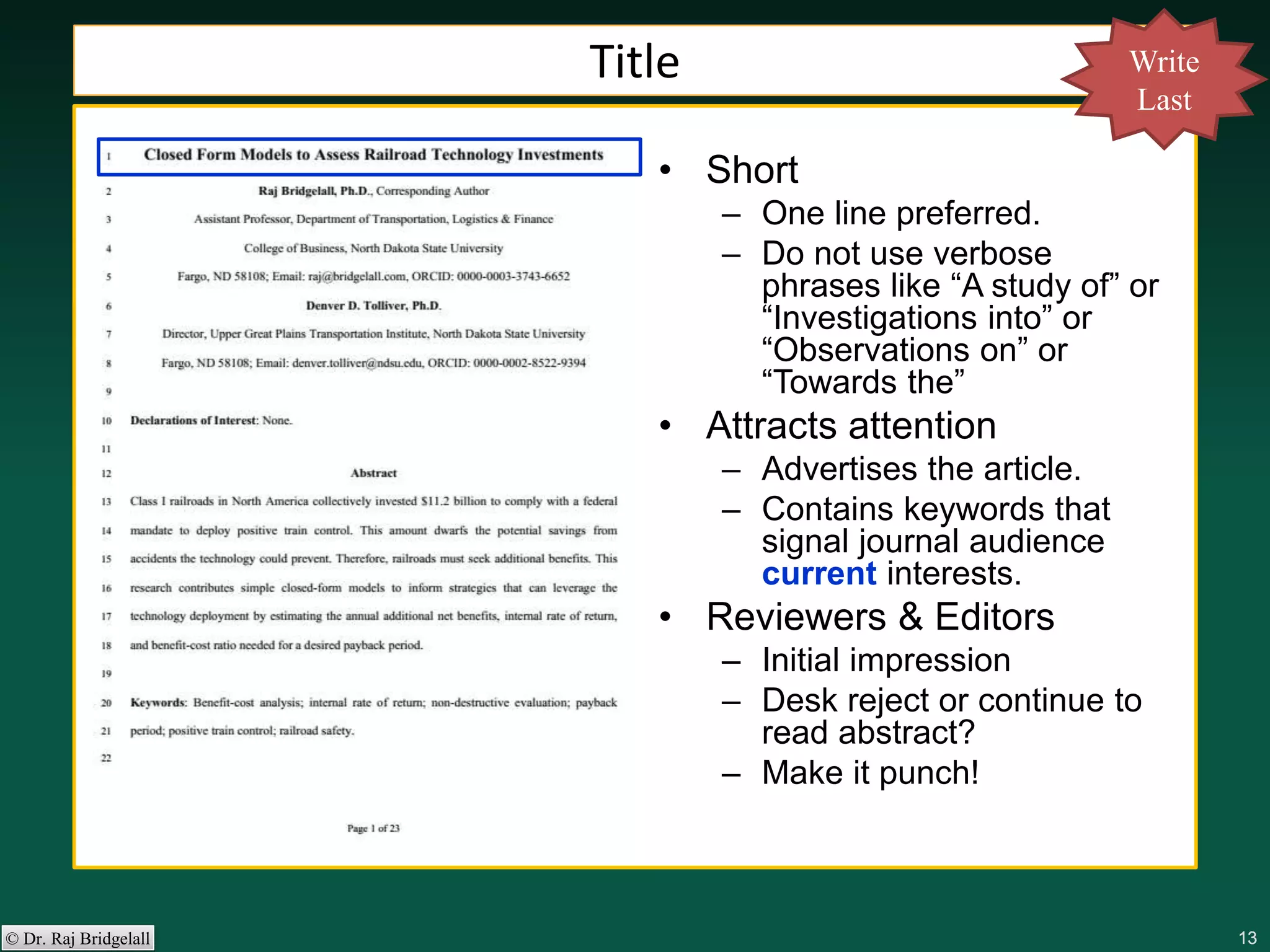 131313131313© Dr. Raj Bridgelall
• Short
– One line preferred.
– Do not use verbose
phrases like “A study of” or
“Investigations into” or
“Observations on” or
“Towards the”
• Attracts attention
– Advertises the article.
– Contains keywords that
signal journal audience
current interests.
• Reviewers & Editors
– Initial impression
– Desk reject or continue to
read abstract?
– Make it punch!
Title Write
Last
 