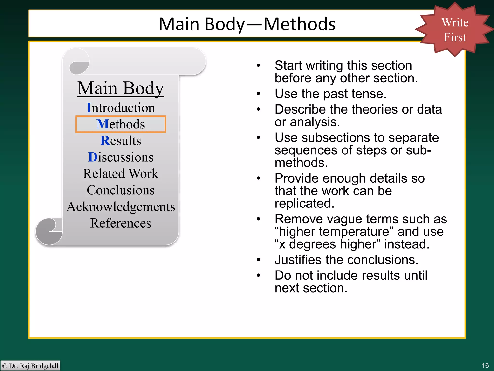 161616161616© Dr. Raj Bridgelall
Main Body
Introduction
Methods
Results
Discussions
Related Work
Conclusions
Acknowledgements
References
• Start writing this section
before any other section.
• Use the past tense.
• Describe the theories or data
or analysis.
• Use subsections to separate
sequences of steps or sub-
methods.
• Provide enough details so
that the work can be
replicated.
• Remove vague terms such as
“higher temperature” and use
“x degrees higher” instead.
• Justifies the conclusions.
• Do not include results until
next section.
Main Body—Methods Write
First
 