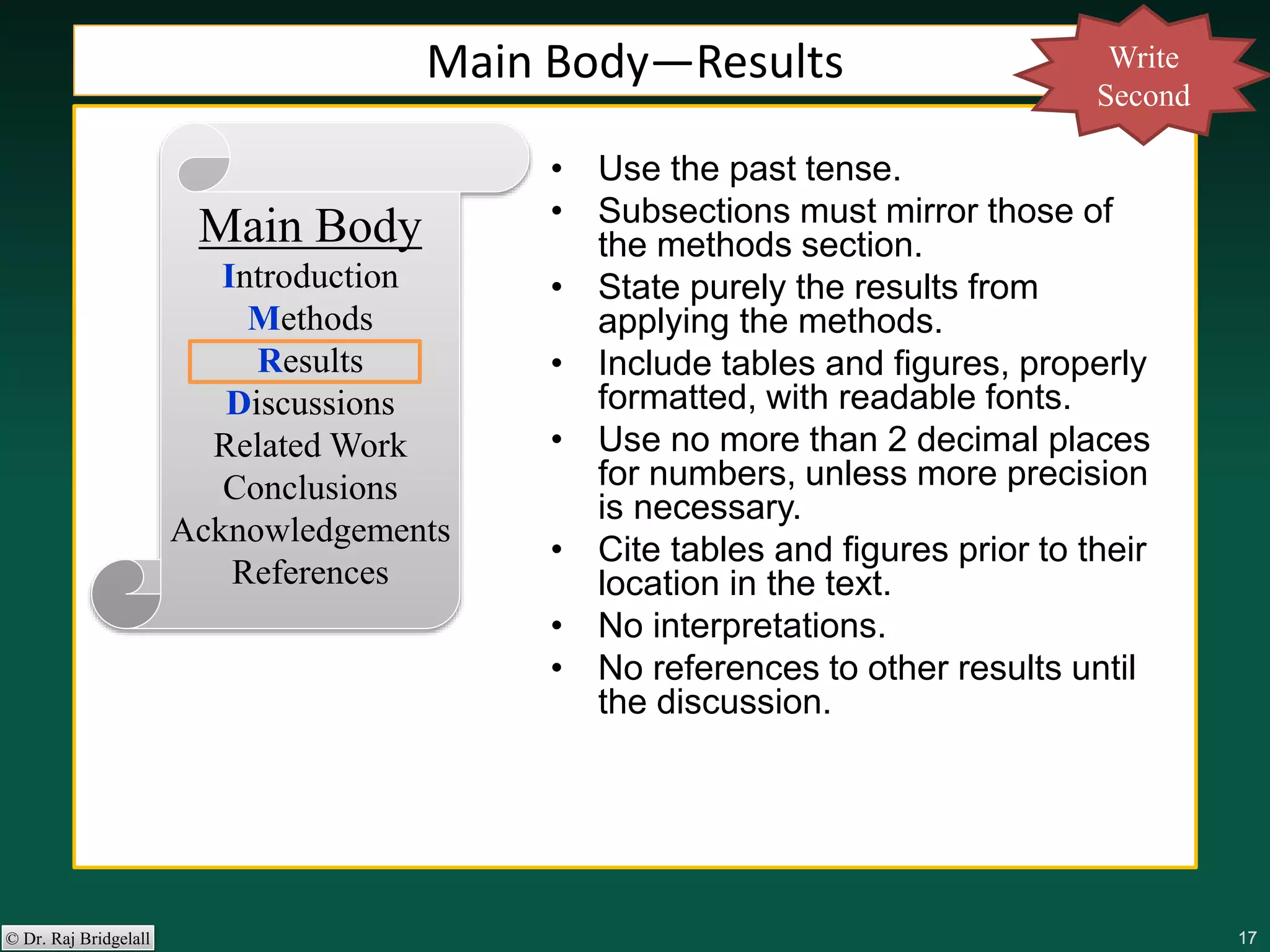 171717171717© Dr. Raj Bridgelall
Main Body
Introduction
Methods
Results
Discussions
Related Work
Conclusions
Acknowledgements
References
• Use the past tense.
• Subsections must mirror those of
the methods section.
• State purely the results from
applying the methods.
• Include tables and figures, properly
formatted, with readable fonts.
• Use no more than 2 decimal places
for numbers, unless more precision
is necessary.
• Cite tables and figures prior to their
location in the text.
• No interpretations.
• No references to other results until
the discussion.
Main Body—Results Write
Second
 